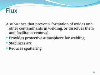 Flux
A substance that prevents formation of oxides and
other contaminants in welding, or dissolves them
and facilitates removal
 Provides protective atmosphere for welding
 Stabilizes arc
 Reduces spattering
12
 