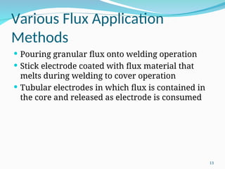 Various Flux Application
Methods
 Pouring granular flux onto welding operation
 Stick electrode coated with flux material that
melts during welding to cover operation
 Tubular electrodes in which flux is contained in
the core and released as electrode is consumed
13
 