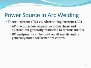 Power Source in Arc Welding
 Direct current (DC) vs. Alternating current (AC)
 AC machines less expensive to purchase and
operate, but generally restricted to ferrous metals
 DC equipment can be used on all metals and is
generally noted for better arc control
14
 
