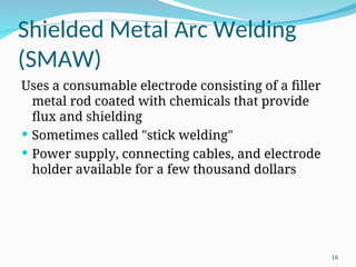 Shielded Metal Arc Welding
(SMAW)
Uses a consumable electrode consisting of a filler
metal rod coated with chemicals that provide
flux and shielding
 Sometimes called "stick welding"
 Power supply, connecting cables, and electrode
holder available for a few thousand dollars
16
 