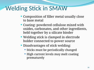 Welding Stick in SMAW
 Composition of filler metal usually close
to base metal
 Coating: powdered cellulose mixed with
oxides, carbonates, and other ingredients,
held together by a silicate binder
 Welding stick is clamped in electrode
holder connected to power source
 Disadvantages of stick welding:
 Sticks must be periodically changed
 High current levels may melt coating
prematurely
18
 