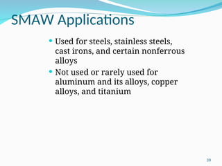 SMAW Applications
 Used for steels, stainless steels,
cast irons, and certain nonferrous
alloys
 Not used or rarely used for
aluminum and its alloys, copper
alloys, and titanium
20
 