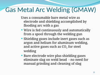 Gas Metal Arc Welding (GMAW)
Uses a consumable bare metal wire as
electrode and shielding accomplished by
flooding arc with a gas
 Wire is fed continuously and automatically
from a spool through the welding gun
 Shielding gases include inert gases such as
argon and helium for aluminum welding,
and active gases such as CO2 for steel
welding
 Bare electrode wire plus shielding gases
eliminate slag on weld bead - no need for
manual grinding and cleaning of slag
21
 