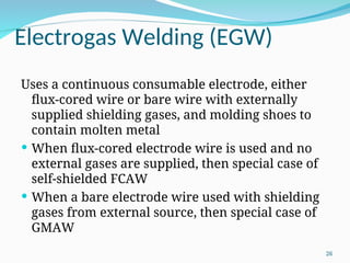 Electrogas Welding (EGW)
Uses a continuous consumable electrode, either
flux‑cored wire or bare wire with externally
supplied shielding gases, and molding shoes to
contain molten metal
 When flux‑cored electrode wire is used and no
external gases are supplied, then special case of
self‑shielded FCAW
 When a bare electrode wire used with shielding
gases from external source, then special case of
GMAW
26
 