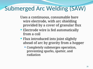 Submerged Arc Welding (SAW)
Uses a continuous, consumable bare
wire electrode, with arc shielding
provided by a cover of granular flux
 Electrode wire is fed automatically
from a coil
 Flux introduced into joint slightly
ahead of arc by gravity from a hopper
 Completely submerges operation,
preventing sparks, spatter, and
radiation
28
 