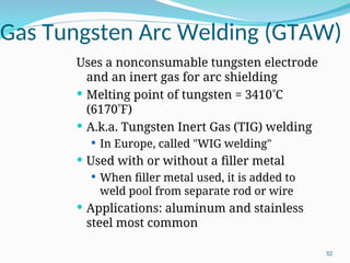 Gas Tungsten Arc Welding (GTAW)
Uses a nonconsumable tungsten electrode
and an inert gas for arc shielding
 Melting point of tungsten = 3410C
(6170F)
 A.k.a. Tungsten Inert Gas (TIG) welding
 In Europe, called "WIG welding"
 Used with or without a filler metal
 When filler metal used, it is added to
weld pool from separate rod or wire
 Applications: aluminum and stainless
steel most common
32
 