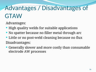 Advantages / Disadvantages of
GTAW
Advantages:
 High quality welds for suitable applications
 No spatter because no filler metal through arc
 Little or no post-weld cleaning because no flux
Disadvantages:
 Generally slower and more costly than consumable
electrode AW processes
34
 