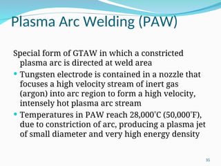 Plasma Arc Welding (PAW)
Special form of GTAW in which a constricted
plasma arc is directed at weld area
 Tungsten electrode is contained in a nozzle that
focuses a high velocity stream of inert gas
(argon) into arc region to form a high velocity,
intensely hot plasma arc stream
 Temperatures in PAW reach 28,000C (50,000F),
due to constriction of arc, producing a plasma jet
of small diameter and very high energy density
35
 