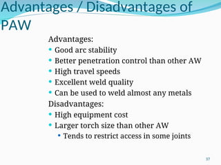 Advantages / Disadvantages of
PAW
Advantages:
 Good arc stability
 Better penetration control than other AW
 High travel speeds
 Excellent weld quality
 Can be used to weld almost any metals
Disadvantages:
 High equipment cost
 Larger torch size than other AW
 Tends to restrict access in some joints
37
 