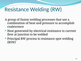 Resistance Welding (RW)
A group of fusion welding processes that use a
combination of heat and pressure to accomplish
coalescence
 Heat generated by electrical resistance to current
flow at junction to be welded
 Principal RW process is resistance spot welding
(RSW)
38
 