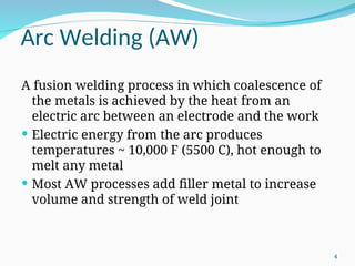 Arc Welding (AW)
A fusion welding process in which coalescence of
the metals is achieved by the heat from an
electric arc between an electrode and the work
 Electric energy from the arc produces
temperatures ~ 10,000 F (5500 C), hot enough to
melt any metal
 Most AW processes add filler metal to increase
volume and strength of weld joint
4
 