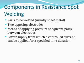 Components in Resistance Spot
Welding
 Parts to be welded (usually sheet metal)
 Two opposing electrodes
 Means of applying pressure to squeeze parts
between electrodes
 Power supply from which a controlled current
can be applied for a specified time duration
40
 