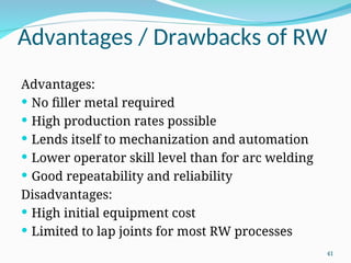 Advantages / Drawbacks of RW
Advantages:
 No filler metal required
 High production rates possible
 Lends itself to mechanization and automation
 Lower operator skill level than for arc welding
 Good repeatability and reliability
Disadvantages:
 High initial equipment cost
 Limited to lap joints for most RW processes
41
 