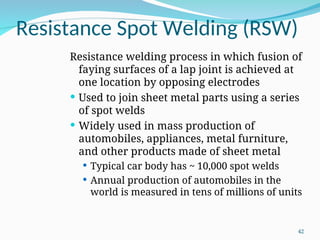 Resistance Spot Welding (RSW)
Resistance welding process in which fusion of
faying surfaces of a lap joint is achieved at
one location by opposing electrodes
 Used to join sheet metal parts using a series
of spot welds
 Widely used in mass production of
automobiles, appliances, metal furniture,
and other products made of sheet metal
 Typical car body has ~ 10,000 spot welds
 Annual production of automobiles in the
world is measured in tens of millions of units
42
 