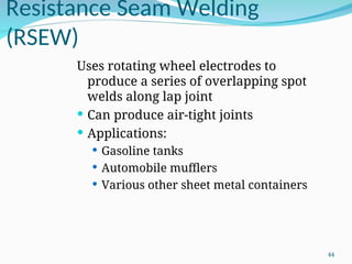 Resistance Seam Welding
(RSEW)
Uses rotating wheel electrodes to
produce a series of overlapping spot
welds along lap joint
 Can produce air‑tight joints
 Applications:
 Gasoline tanks
 Automobile mufflers
 Various other sheet metal containers
44
 