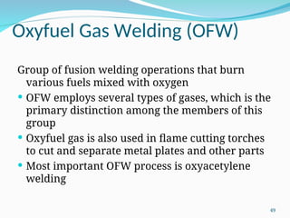 Oxyfuel Gas Welding (OFW)
Group of fusion welding operations that burn
various fuels mixed with oxygen
 OFW employs several types of gases, which is the
primary distinction among the members of this
group
 Oxyfuel gas is also used in flame cutting torches
to cut and separate metal plates and other parts
 Most important OFW process is oxyacetylene
welding
49
 