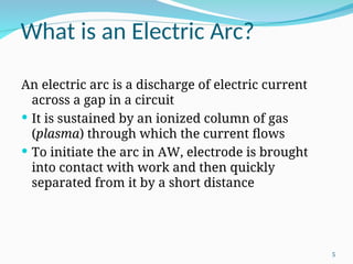 What is an Electric Arc?
An electric arc is a discharge of electric current
across a gap in a circuit
 It is sustained by an ionized column of gas
(plasma) through which the current flows
 To initiate the arc in AW, electrode is brought
into contact with work and then quickly
separated from it by a short distance
5
 