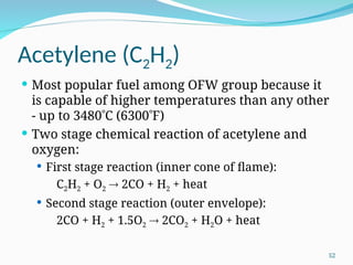 Acetylene (C2H2)
 Most popular fuel among OFW group because it
is capable of higher temperatures than any other
‑ up to 3480C (6300F)
 Two stage chemical reaction of acetylene and
oxygen:
 First stage reaction (inner cone of flame):
C2H2 + O2  2CO + H2 + heat
 Second stage reaction (outer envelope):
2CO + H2 + 1.5O2  2CO2 + H2O + heat
52
 