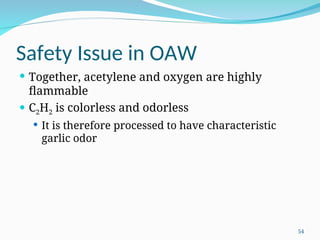 Safety Issue in OAW
 Together, acetylene and oxygen are highly
flammable
 C2H2 is colorless and odorless
 It is therefore processed to have characteristic
garlic odor
54
 