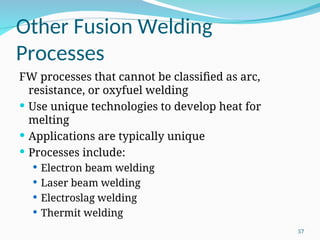 Other Fusion Welding
Processes
FW processes that cannot be classified as arc,
resistance, or oxyfuel welding
 Use unique technologies to develop heat for
melting
 Applications are typically unique
 Processes include:
 Electron beam welding
 Laser beam welding
 Electroslag welding
 Thermit welding
57
 