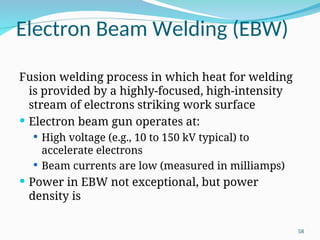 Electron Beam Welding (EBW)
Fusion welding process in which heat for welding
is provided by a highly‑focused, high‑intensity
stream of electrons striking work surface
 Electron beam gun operates at:
 High voltage (e.g., 10 to 150 kV typical) to
accelerate electrons
 Beam currents are low (measured in milliamps)
 Power in EBW not exceptional, but power
density is
58
 