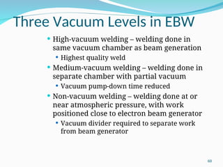 Three Vacuum Levels in EBW
 High-vacuum welding – welding done in
same vacuum chamber as beam generation
 Highest quality weld
 Medium-vacuum welding – welding done in
separate chamber with partial vacuum
 Vacuum pump-down time reduced
 Non-vacuum welding – welding done at or
near atmospheric pressure, with work
positioned close to electron beam generator
 Vacuum divider required to separate work
from beam generator
60
 
