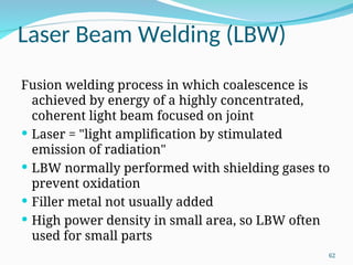 Laser Beam Welding (LBW)
Fusion welding process in which coalescence is
achieved by energy of a highly concentrated,
coherent light beam focused on joint
 Laser = "light amplification by stimulated
emission of radiation"
 LBW normally performed with shielding gases to
prevent oxidation
 Filler metal not usually added
 High power density in small area, so LBW often
used for small parts
62
 