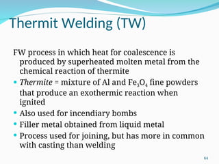 Thermit Welding (TW)
FW process in which heat for coalescence is
produced by superheated molten metal from the
chemical reaction of thermite
 Thermite = mixture of Al and Fe3O4 fine powders
that produce an exothermic reaction when
ignited
 Also used for incendiary bombs
 Filler metal obtained from liquid metal
 Process used for joining, but has more in common
with casting than welding
64
 