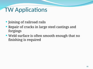 TW Applications
 Joining of railroad rails
 Repair of cracks in large steel castings and
forgings
 Weld surface is often smooth enough that no
finishing is required
66
 