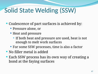 Solid State Welding (SSW)
 Coalescence of part surfaces is achieved by:
 Pressure alone, or
 Heat and pressure
 If both heat and pressure are used, heat is not
enough to melt work surfaces
 For some SSW processes, time is also a factor
 No filler metal is added
 Each SSW process has its own way of creating a
bond at the faying surfaces
67
 
