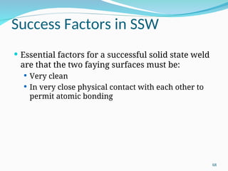 Success Factors in SSW
 Essential factors for a successful solid state weld
are that the two faying surfaces must be:
 Very clean
 In very close physical contact with each other to
permit atomic bonding
68
 
