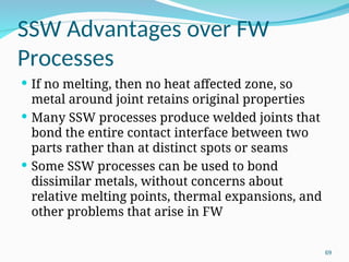 SSW Advantages over FW
Processes
 If no melting, then no heat affected zone, so
metal around joint retains original properties
 Many SSW processes produce welded joints that
bond the entire contact interface between two
parts rather than at distinct spots or seams
 Some SSW processes can be used to bond
dissimilar metals, without concerns about
relative melting points, thermal expansions, and
other problems that arise in FW
69
 