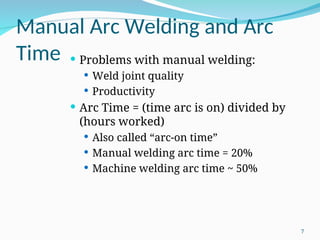 Manual Arc Welding and Arc
Time  Problems with manual welding:
 Weld joint quality
 Productivity
 Arc Time = (time arc is on) divided by
(hours worked)
 Also called “arc-on time”
 Manual welding arc time = 20%
 Machine welding arc time ~ 50%
7
 