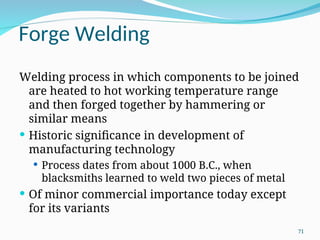 Forge Welding
Welding process in which components to be joined
are heated to hot working temperature range
and then forged together by hammering or
similar means
 Historic significance in development of
manufacturing technology
 Process dates from about 1000 B.C., when
blacksmiths learned to weld two pieces of metal
 Of minor commercial importance today except
for its variants
71
 