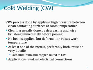Cold Welding (CW)
SSW process done by applying high pressure between
clean contacting surfaces at room temperature
 Cleaning usually done by degreasing and wire
brushing immediately before joining
 No heat is applied, but deformation raises work
temperature
 At least one of the metals, preferably both, must be
very ductile
 Soft aluminum and copper suited to CW
 Applications: making electrical connections
72
 