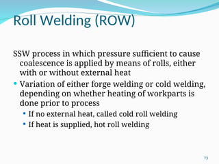 Roll Welding (ROW)
SSW process in which pressure sufficient to cause
coalescence is applied by means of rolls, either
with or without external heat
 Variation of either forge welding or cold welding,
depending on whether heating of workparts is
done prior to process
 If no external heat, called cold roll welding
 If heat is supplied, hot roll welding
73
 