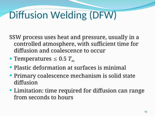 Diffusion Welding (DFW)
SSW process uses heat and pressure, usually in a
controlled atmosphere, with sufficient time for
diffusion and coalescence to occur
 Temperatures  0.5 Tm
 Plastic deformation at surfaces is minimal
 Primary coalescence mechanism is solid state
diffusion
 Limitation: time required for diffusion can range
from seconds to hours
76
 