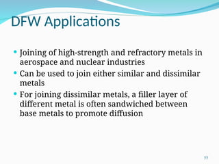 DFW Applications
 Joining of high‑strength and refractory metals in
aerospace and nuclear industries
 Can be used to join either similar and dissimilar
metals
 For joining dissimilar metals, a filler layer of
different metal is often sandwiched between
base metals to promote diffusion
77
 