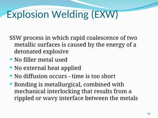 Explosion Welding (EXW)
SSW process in which rapid coalescence of two
metallic surfaces is caused by the energy of a
detonated explosive
 No filler metal used
 No external heat applied
 No diffusion occurs - time is too short
 Bonding is metallurgical, combined with
mechanical interlocking that results from a
rippled or wavy interface between the metals
78
 