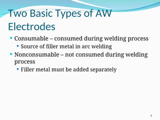 Two Basic Types of AW
Electrodes
 Consumable – consumed during welding process
 Source of filler metal in arc welding
 Nonconsumable – not consumed during welding
process
 Filler metal must be added separately
8
 
