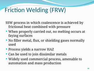 Friction Welding (FRW)
SSW process in which coalescence is achieved by
frictional heat combined with pressure
 When properly carried out, no melting occurs at
faying surfaces
 No filler metal, flux, or shielding gases normally
used
 Process yields a narrow HAZ
 Can be used to join dissimilar metals
 Widely used commercial process, amenable to
automation and mass production
80
 