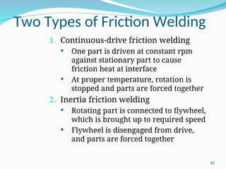 Two Types of Friction Welding
1. Continuous‑drive friction welding
 One part is driven at constant rpm
against stationary part to cause
friction heat at interface
 At proper temperature, rotation is
stopped and parts are forced together
2. Inertia friction welding
 Rotating part is connected to flywheel,
which is brought up to required speed
 Flywheel is disengaged from drive,
and parts are forced together
82
 