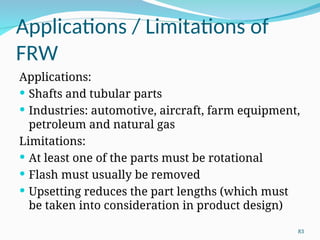 Applications / Limitations of
FRW
Applications:
 Shafts and tubular parts
 Industries: automotive, aircraft, farm equipment,
petroleum and natural gas
Limitations:
 At least one of the parts must be rotational
 Flash must usually be removed
 Upsetting reduces the part lengths (which must
be taken into consideration in product design)
83
 