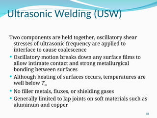 Ultrasonic Welding (USW)
Two components are held together, oscillatory shear
stresses of ultrasonic frequency are applied to
interface to cause coalescence
 Oscillatory motion breaks down any surface films to
allow intimate contact and strong metallurgical
bonding between surfaces
 Although heating of surfaces occurs, temperatures are
well below Tm
 No filler metals, fluxes, or shielding gases
 Generally limited to lap joints on soft materials such as
aluminum and copper
84
 