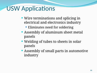 USW Applications
 Wire terminations and splicing in
electrical and electronics industry
 Eliminates need for soldering
 Assembly of aluminum sheet metal
panels
 Welding of tubes to sheets in solar
panels
 Assembly of small parts in automotive
industry
86
 