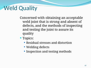 Weld Quality
Concerned with obtaining an acceptable
weld joint that is strong and absent of
defects, and the methods of inspecting
and testing the joint to assure its
quality
 Topics:
 Residual stresses and distortion
 Welding defects
 Inspection and testing methods
87
 