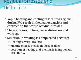 Residual Stresses and
Distortion
 Rapid heating and cooling in localized regions
during FW result in thermal expansion and
contraction that cause residual stresses
 These stresses, in turn, cause distortion and
warpage
 Situation in welding is complicated because:
 Heating is very localized
 Melting of base metals in these regions
 Location of heating and melting is in motion (at
least in AW)
88
 