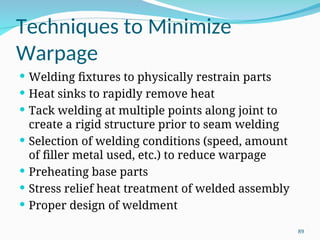 Techniques to Minimize
Warpage
 Welding fixtures to physically restrain parts
 Heat sinks to rapidly remove heat
 Tack welding at multiple points along joint to
create a rigid structure prior to seam welding
 Selection of welding conditions (speed, amount
of filler metal used, etc.) to reduce warpage
 Preheating base parts
 Stress relief heat treatment of welded assembly
 Proper design of weldment
89
 
