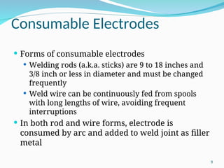 Consumable Electrodes
 Forms of consumable electrodes
 Welding rods (a.k.a. sticks) are 9 to 18 inches and
3/8 inch or less in diameter and must be changed
frequently
 Weld wire can be continuously fed from spools
with long lengths of wire, avoiding frequent
interruptions
 In both rod and wire forms, electrode is
consumed by arc and added to weld joint as filler
metal
9
 