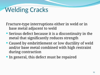 Welding Cracks
Fracture‑type interruptions either in weld or in
base metal adjacent to weld
 Serious defect because it is a discontinuity in the
metal that significantly reduces strength
 Caused by embrittlement or low ductility of weld
and/or base metal combined with high restraint
during contraction
 In general, this defect must be repaired
91
 